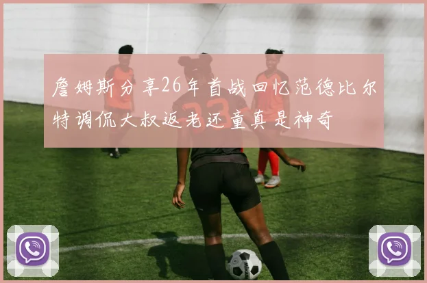 詹姆斯分享26年首战回忆范德比尔特调侃大叔返老还童真是神奇