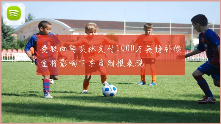 曼联向阿莫林支付1000万英镑补偿金将影响下季度财报表现