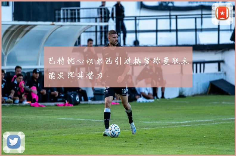 巴特忧心切尔西引进梅努称曼联未能发挥其潜力