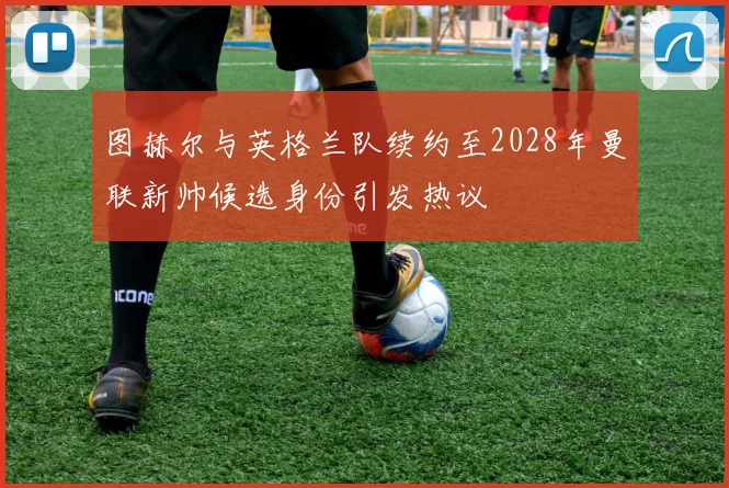图赫尔与英格兰队续约至2028年曼联新帅候选身份引发热议