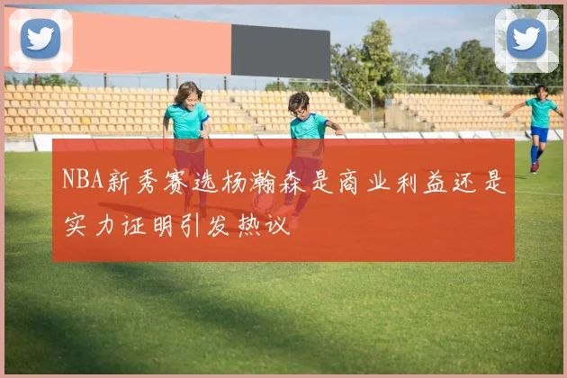 NBA新秀赛选杨瀚森是商业利益还是实力证明引发热议