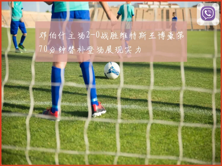 邓伯什主场2-0战胜维特斯王博豪第70分钟替补登场展现实力
