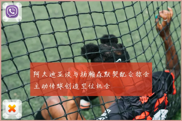阿夫迪亚谈与杨瀚森默契配合称会主动传球创造空位机会