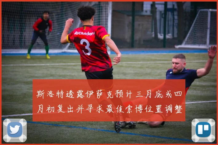 斯洛特透露伊萨克预计三月底或四月初复出并寻求最佳索博位置调整方案