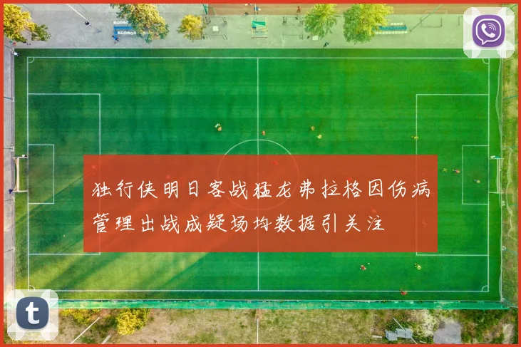 独行侠明日客战猛龙弗拉格因伤病管理出战成疑场均数据引关注