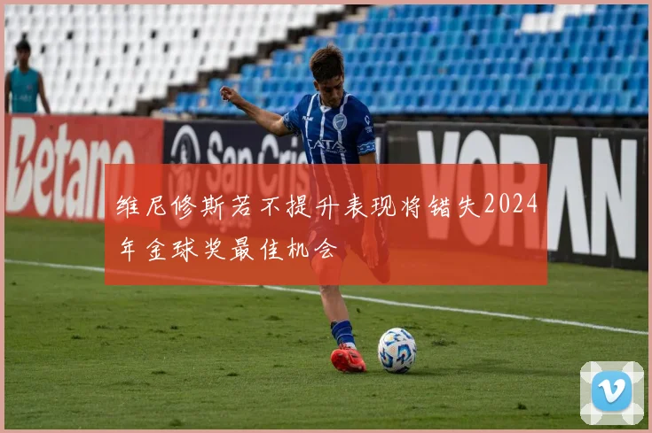 维尼修斯若不提升表现将错失2024年金球奖最佳机会