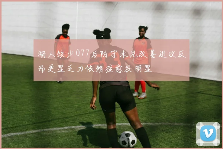 湖人缺少077后防守未见改善进攻反而更显乏力依赖症愈发明显
