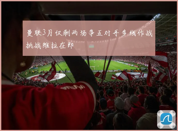 曼联3月仅剩两场争五对手多线作战挑战维拉在即