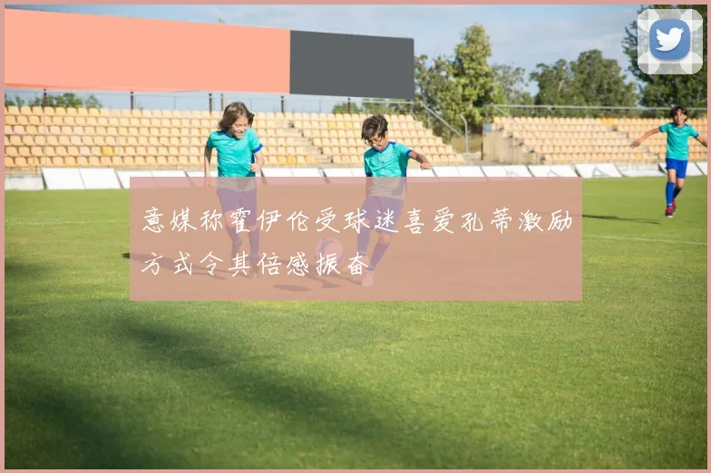 意媒称霍伊伦受球迷喜爱孔蒂激励方式令其倍感振奋