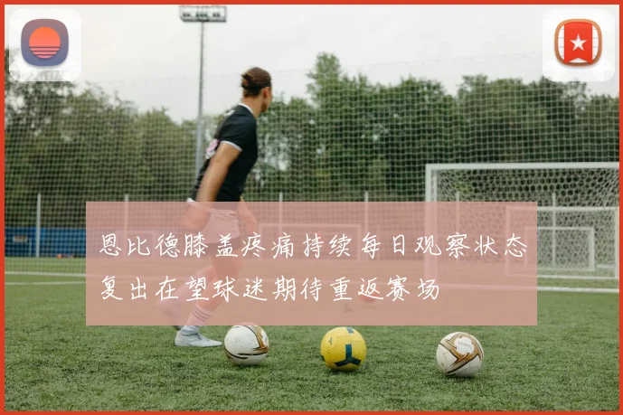 恩比德膝盖疼痛持续每日观察状态复出在望球迷期待重返赛场