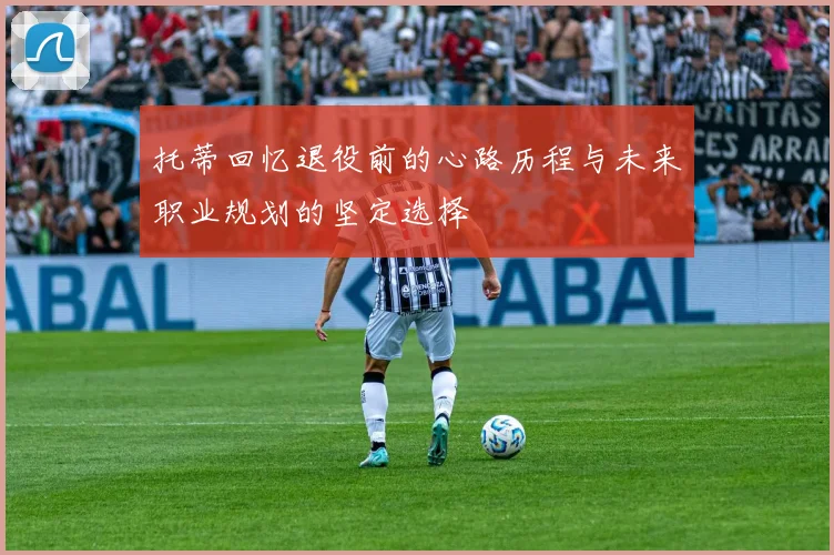 托蒂回忆退役前的心路历程与未来职业规划的坚定选择