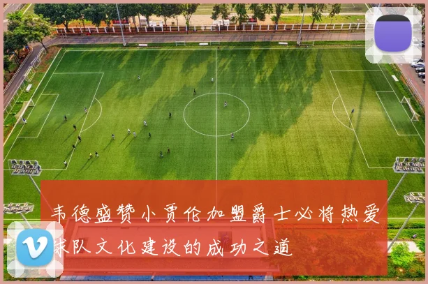 韦德盛赞小贾伦加盟爵士必将热爱球队文化建设的成功之道