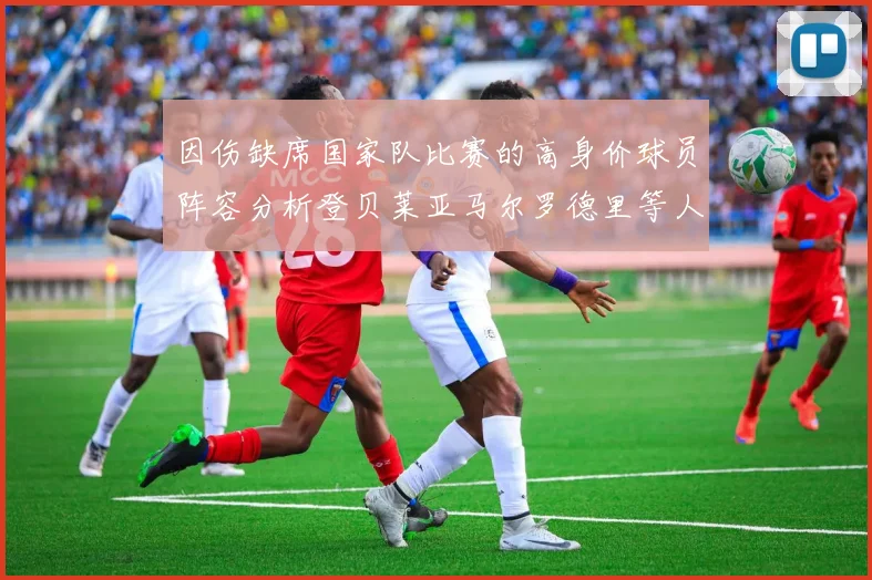 因伤缺席国家队比赛的高身价球员阵容分析登贝莱亚马尔罗德里等人入选