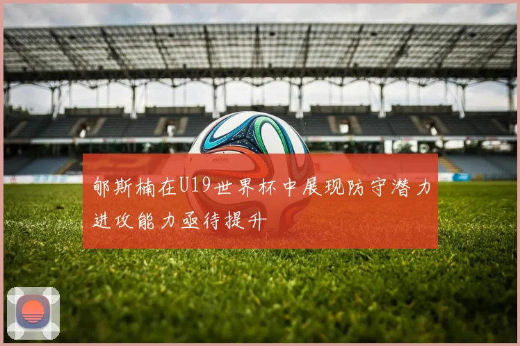 郇斯楠在U19世界杯中展现防守潜力进攻能力亟待提升