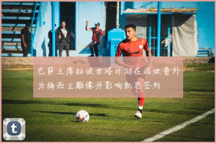 巴萨主席拉波尔塔计划在诺坎普外为梅西立雕像并影响凯恩签约
