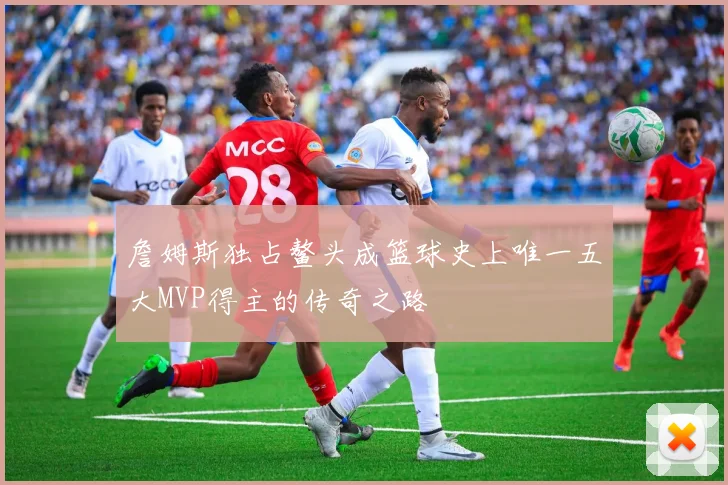 詹姆斯独占鳌头成篮球史上唯一五大MVP得主的传奇之路