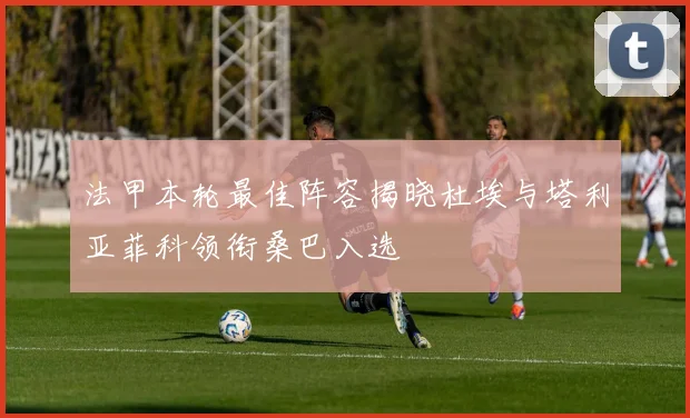 法甲本轮最佳阵容揭晓杜埃与塔利亚菲科领衔桑巴入选