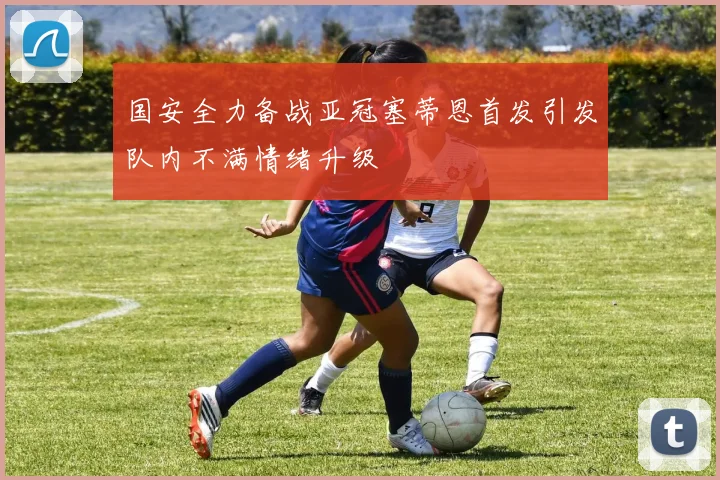 国安全力备战亚冠塞蒂恩首发引发队内不满情绪升级