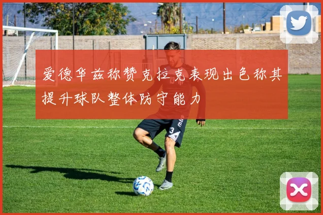 爱德华兹称赞克拉克表现出色称其提升球队整体防守能力
