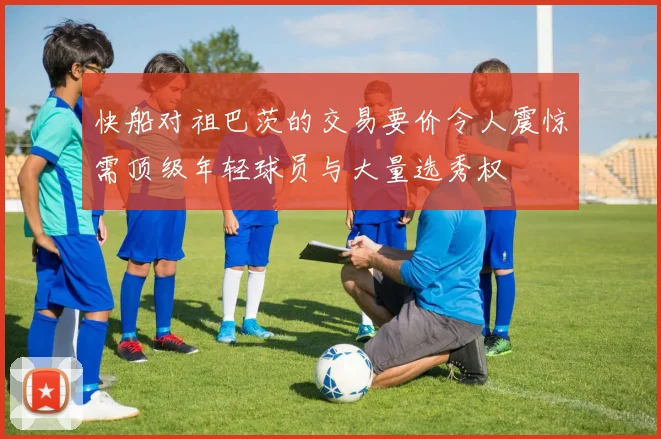 快船对祖巴茨的交易要价令人震惊需顶级年轻球员与大量选秀权