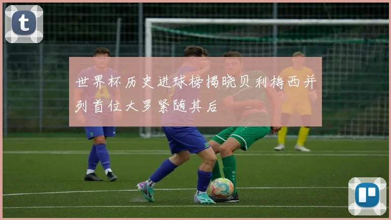 世界杯历史进球榜揭晓贝利梅西并列首位大罗紧随其后