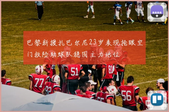 巴黎新援扎巴尔尼23岁表现抢眼空门救险助球队稳固主力地位