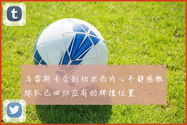 马雷斯卡告别切尔西内心平静感慨球队已回归应有的辉煌位置