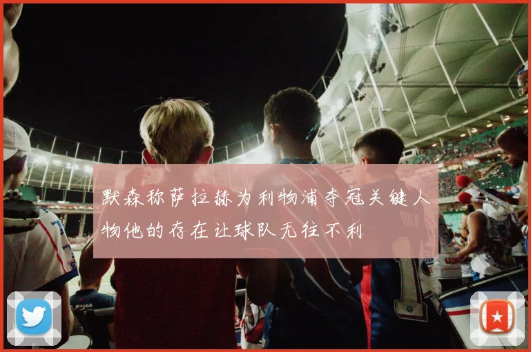 默森称萨拉赫为利物浦夺冠关键人物他的存在让球队无往不利
