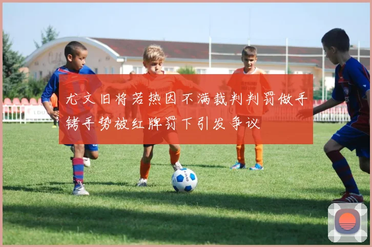 尤文旧将若热因不满裁判判罚做手铐手势被红牌罚下引发争议