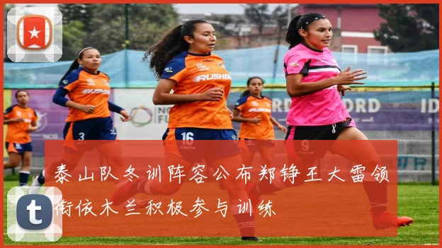 泰山队冬训阵容公布郑铮王大雷领衔依木兰积极参与训练