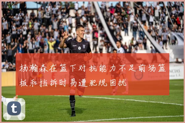 杨瀚森在篮下对抗能力不足前场篮板和挡拆时易遭犯规困扰