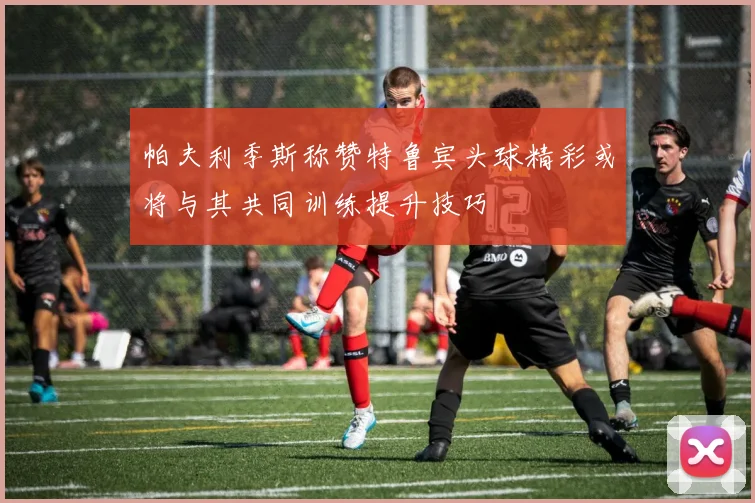 帕夫利季斯称赞特鲁宾头球精彩或将与其共同训练提升技巧