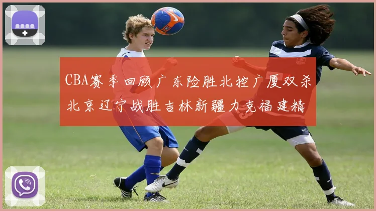 CBA赛季回顾广东险胜北控广厦双杀北京辽宁战胜吉林新疆力克福建精彩纷呈
