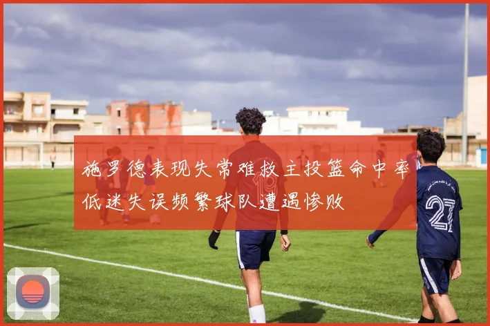 施罗德表现失常难救主投篮命中率低迷失误频繁球队遭遇惨败