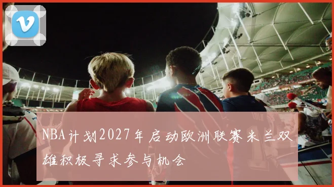 NBA计划2027年启动欧洲联赛米兰双雄积极寻求参与机会