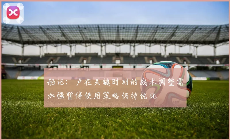船记：卢在关键时刻的战术调整需加强暂停使用策略仍待优化