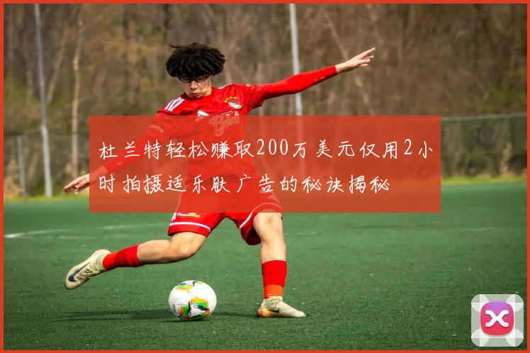 杜兰特轻松赚取200万美元仅用2小时拍摄适乐肤广告的秘诀揭秘