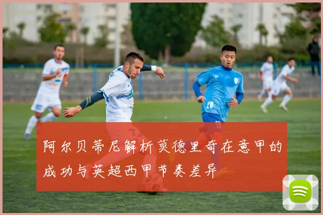 阿尔贝蒂尼解析莫德里奇在意甲的成功与英超西甲节奏差异