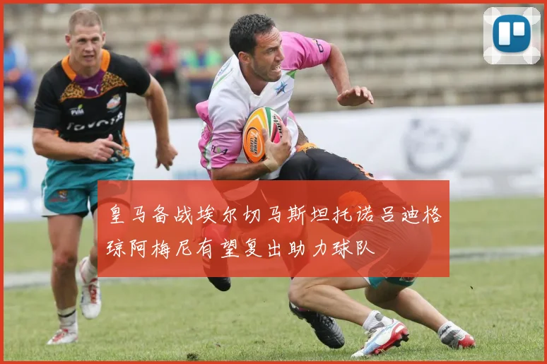 皇马备战埃尔切马斯坦托诺吕迪格琼阿梅尼有望复出助力球队