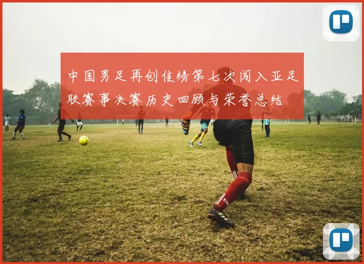 中国男足再创佳绩第七次闯入亚足联赛事决赛历史回顾与荣誉总结